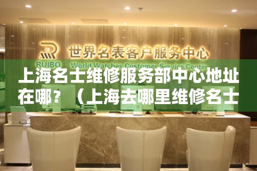 上海名士維修服務(wù)中心地址在哪？（上海去哪里維修名士手表）