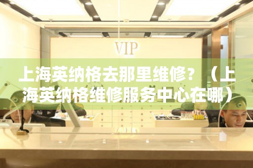 上海英納格去那里維修？（上海英納格維修服務(wù)中心在哪）
