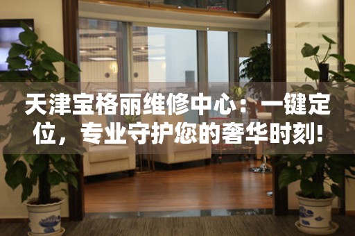 天津?qū)毟覃惥S修中心：一鍵定位，專(zhuān)業(yè)守護(hù)您的奢華時(shí)刻!