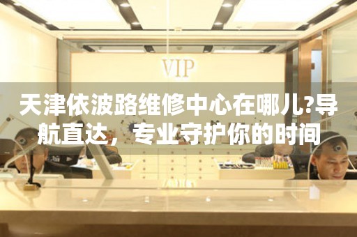 天津依波路維修中心在哪兒?導(dǎo)航直達(dá)，專(zhuān)業(yè)守護(hù)你的時(shí)間