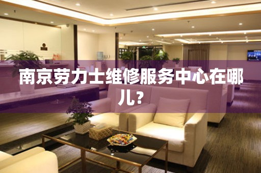南京勞力士維修服務(wù)中心在哪兒？