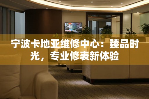 寧波卡地亞維修中心：臻品時(shí)光，專(zhuān)業(yè)修表新體驗(yàn)
