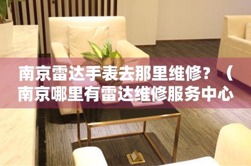 南京雷達手表去那里維修？（南京哪里有雷達維修服務中心）