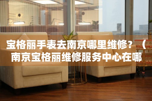 寶格麗手表去南京哪里維修？（南京寶格麗維修服務中心在哪）