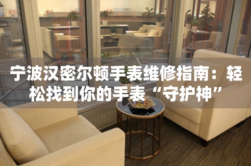 寧波漢密爾頓手表維修指南：輕松找到你的手表“守護神”