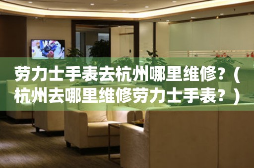 勞力士手表去杭州哪里維修？(杭州去哪里維修勞力士手表？)
