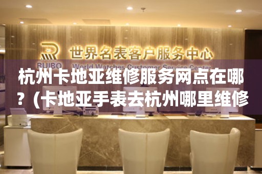 杭州卡地亞維修服務(wù)網(wǎng)點在哪？(卡地亞手表去杭州哪里維修？)