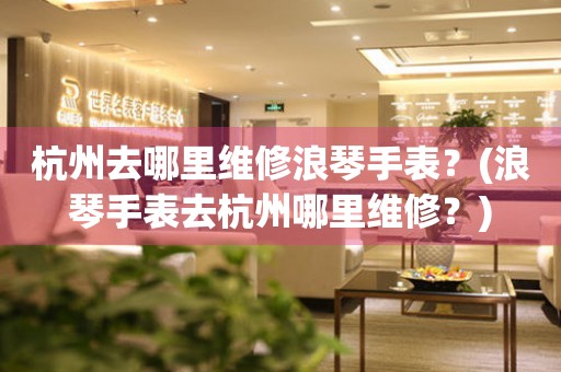 杭州去哪里維修浪琴手表？(浪琴手表去杭州哪里維修？)