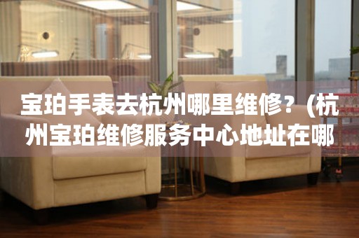 寶珀手表去杭州哪里維修？(杭州寶珀維修服務(wù)中心地址在哪？)