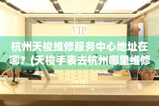 杭州天梭維修服務(wù)中心地址在哪？(天梭手表去杭州哪里維修？)