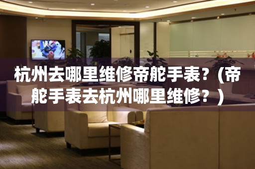 杭州去哪里維修帝舵手表？(帝舵手表去杭州哪里維修？)