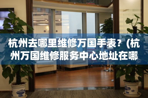 杭州去哪里維修萬國手表？(杭州萬國維修服務(wù)中心地址在哪？)