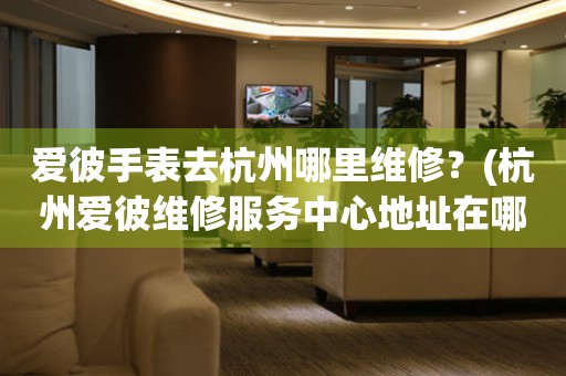 愛彼手表去杭州哪里維修？(杭州愛彼維修服務(wù)中心地址在哪？)