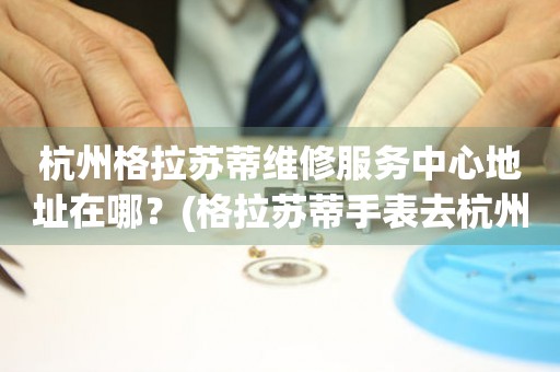 杭州格拉蘇蒂維修服務(wù)中心地址在哪？(格拉蘇蒂手表去杭州哪里維修？)