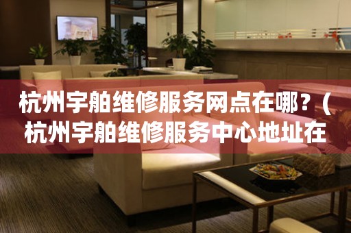 杭州宇舶維修服務網點在哪？(杭州宇舶維修服務中心地址在哪？)