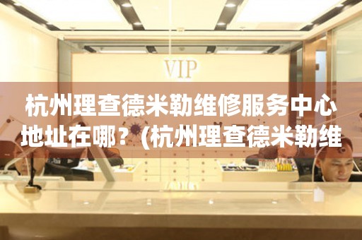 杭州理查德米勒維修服務中心地址在哪？(杭州理查德米勒維修服務網點在哪？)