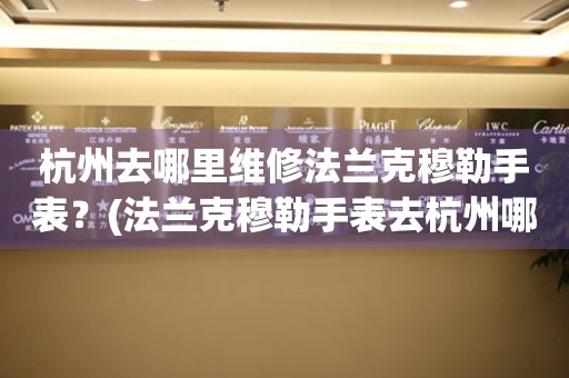 杭州去哪里維修法蘭克穆勒手表？(法蘭克穆勒手表去杭州哪里維修？)