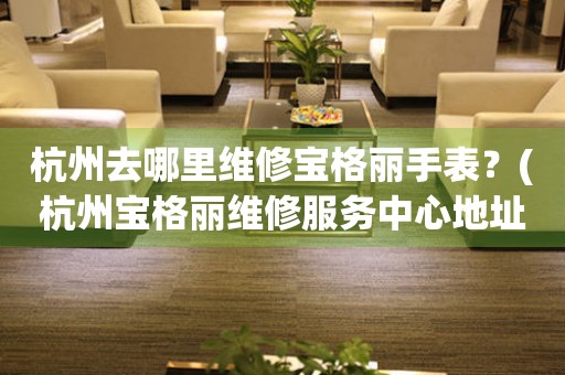 杭州去哪里維修寶格麗手表？(杭州寶格麗維修服務中心地址在哪？)