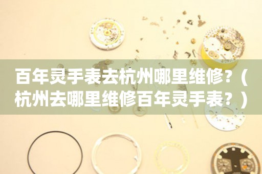 百年靈手表去杭州哪里維修？(杭州去哪里維修百年靈手表？)
