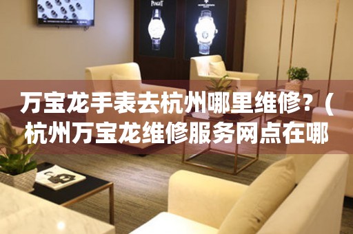 萬寶龍手表去杭州哪里維修？(杭州萬寶龍維修服務網點在哪？)