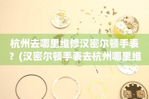 杭州去哪里維修漢密爾頓手表？(漢密爾頓手表去杭州哪里維修？)