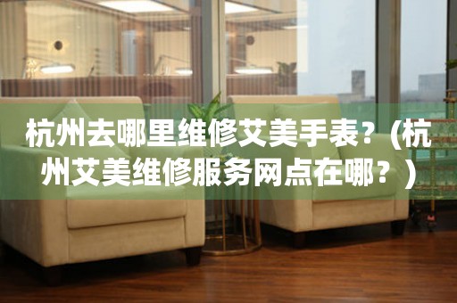 杭州去哪里維修艾美手表？(杭州艾美維修服務網點在哪？)