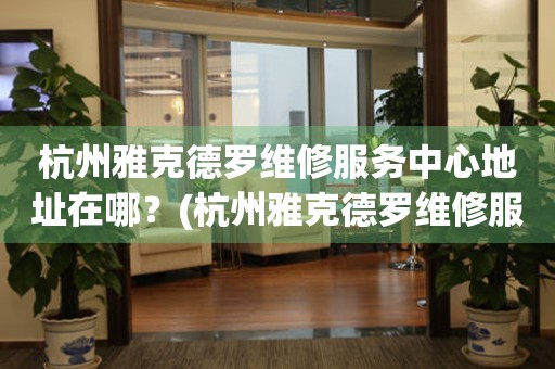 杭州雅克德羅維修服務中心地址在哪？(杭州雅克德羅維修服務網點在哪？)