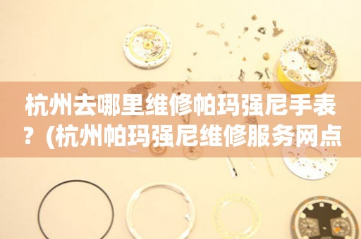杭州去哪里維修帕瑪強尼手表？(杭州帕瑪強尼維修服務網點在哪？)