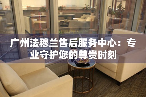 廣州法蘭克穆勒售后服務中心：專業(yè)守護您的尊貴時刻