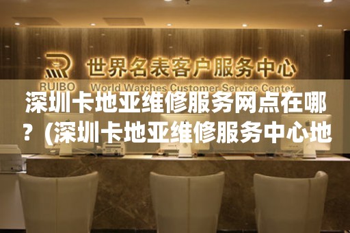深圳卡地亞維修服務(wù)網(wǎng)點在哪？(深圳卡地亞維修服務(wù)中心地址在哪？)