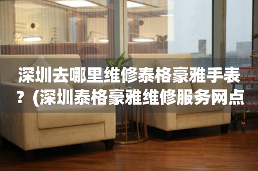 深圳去哪里維修泰格豪雅手表？(深圳泰格豪雅維修服務(wù)網(wǎng)點在哪？)