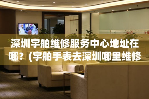 深圳宇舶維修服務(wù)中心地址在哪？(宇舶手表去深圳哪里維修？)