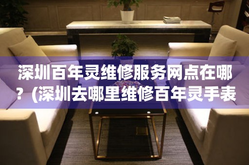 深圳百年靈維修服務(wù)網(wǎng)點在哪？(深圳去哪里維修百年靈手表？)