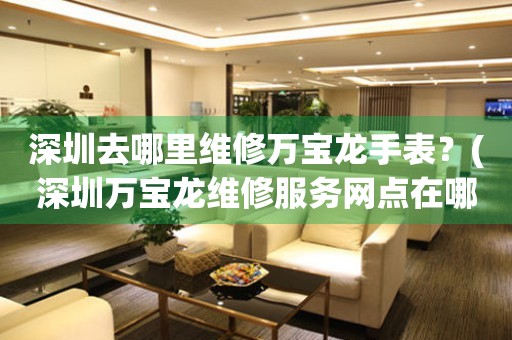 深圳去哪里維修萬寶龍手表？(深圳萬寶龍維修服務(wù)網(wǎng)點在哪？)
