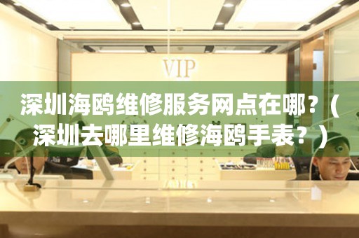 深圳海鷗維修服務(wù)網(wǎng)點在哪？(深圳去哪里維修海鷗手表？)