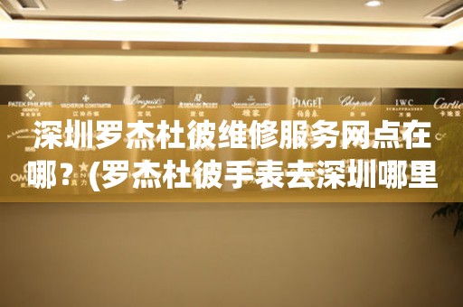 深圳羅杰杜彼維修服務(wù)網(wǎng)點在哪？(羅杰杜彼手表去深圳哪里維修？)