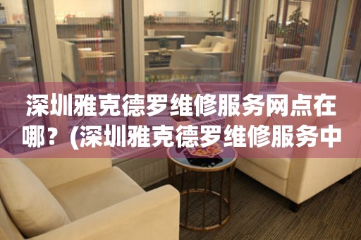 深圳雅克德羅維修服務(wù)網(wǎng)點在哪？(深圳雅克德羅維修服務(wù)中心地址在哪？)