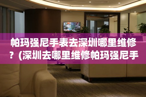 帕瑪強(qiáng)尼手表去深圳哪里維修？(深圳去哪里維修帕瑪強(qiáng)尼手表？)
