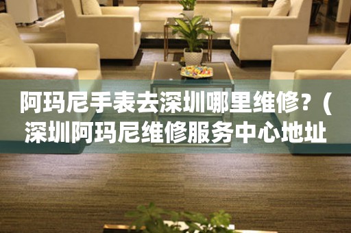 阿瑪尼手表去深圳哪里維修？(深圳阿瑪尼維修服務(wù)中心地址在哪？)