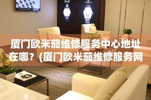 廈門歐米茄維修服務(wù)中心地址在哪？(廈門歐米茄維修服務(wù)網(wǎng)點在哪？)