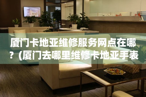 廈門卡地亞維修服務(wù)網(wǎng)點在哪？(廈門去哪里維修卡地亞手表？)