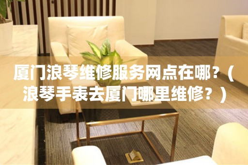 廈門浪琴維修服務(wù)網(wǎng)點在哪？(浪琴手表去廈門哪里維修？)