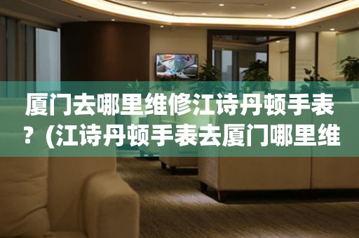 廈門去哪里維修江詩丹頓手表？(江詩丹頓手表去廈門哪里維修？)