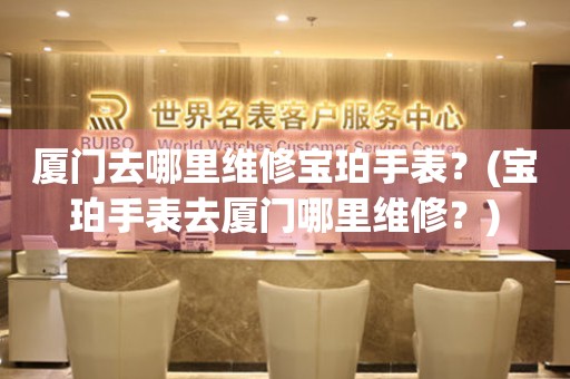 廈門(mén)去哪里維修寶珀手表？(寶珀手表去廈門(mén)哪里維修？)