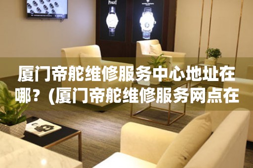 廈門帝舵維修服務中心地址在哪？(廈門帝舵維修服務網(wǎng)點在哪？)