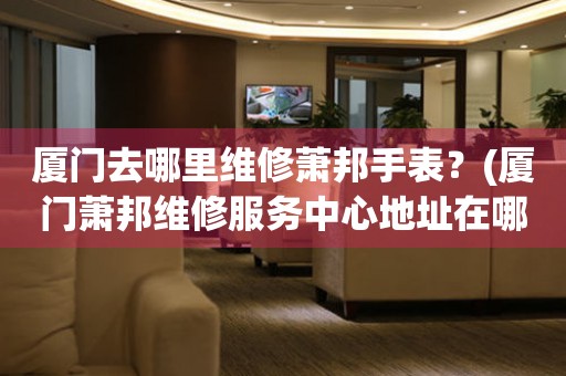 廈門去哪里維修蕭邦手表？(廈門蕭邦維修服務中心地址在哪？)