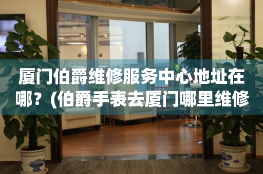 廈門伯爵維修服務中心地址在哪？(伯爵手表去廈門哪里維修？)