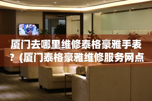 廈門去哪里維修泰格豪雅手表？(廈門泰格豪雅維修服務網(wǎng)點在哪？)