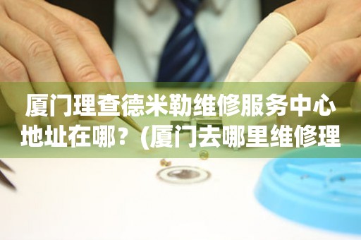 廈門理查德米勒維修服務(wù)中心地址在哪？(廈門去哪里維修理查德米勒手表？)