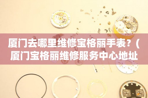 廈門(mén)去哪里維修寶格麗手表？(廈門(mén)寶格麗維修服務(wù)中心地址在哪？)